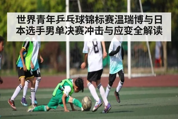 世界青年乒乓球锦标赛温瑞博与日本选手男单决赛冲击与应变全解读